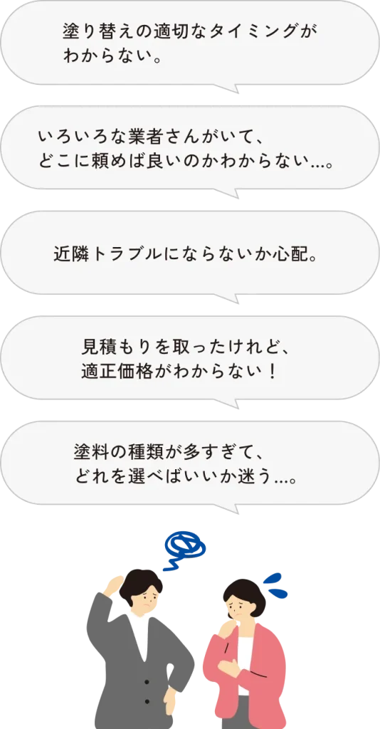 塗り替えの適切なタイミングがわからない。いろいろな業者さんがいて、どこに頼めば良いのかわからない…。近隣トラブルにならないか心配。見積もりを取ったけど、適正価格がわからない!塗料の種類が多すぎて、どれを選べばいいか迷う…。